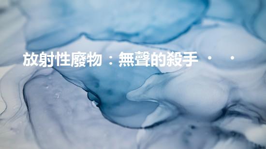 放射性廢物：無聲的殺手，地球上的威脅？